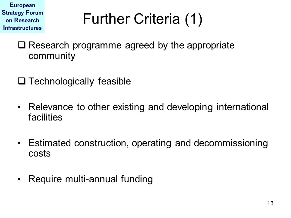 13 Further Criteria (1)  Research programme agreed by the appropriate community  Technologically feasible Relevance to other existing and developing international facilities Estimated construction, operating and decommissioning costs Require multi-annual funding