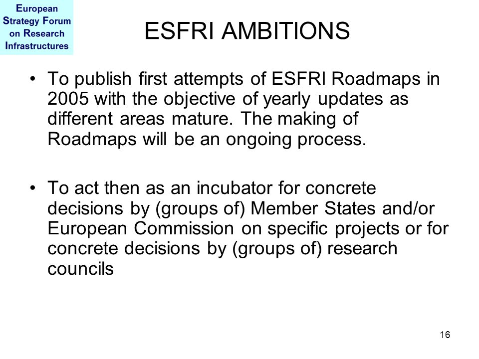 16 ESFRI AMBITIONS To publish first attempts of ESFRI Roadmaps in 2005 with the objective of yearly updates as different areas mature.