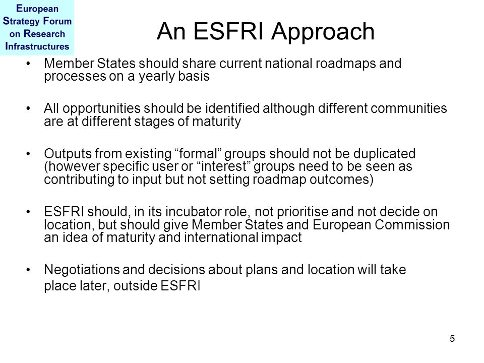 5 An ESFRI Approach Member States should share current national roadmaps and processes on a yearly basis All opportunities should be identified although different communities are at different stages of maturity Outputs from existing formal groups should not be duplicated (however specific user or interest groups need to be seen as contributing to input but not setting roadmap outcomes) ESFRI should, in its incubator role, not prioritise and not decide on location, but should give Member States and European Commission an idea of maturity and international impact Negotiations and decisions about plans and location will take place later, outside ESFRI