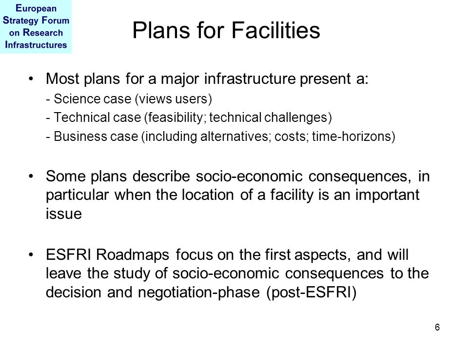 6 Plans for Facilities Most plans for a major infrastructure present a: - Science case (views users) - Technical case (feasibility; technical challenges) - Business case (including alternatives; costs; time-horizons) Some plans describe socio-economic consequences, in particular when the location of a facility is an important issue ESFRI Roadmaps focus on the first aspects, and will leave the study of socio-economic consequences to the decision and negotiation-phase (post-ESFRI)