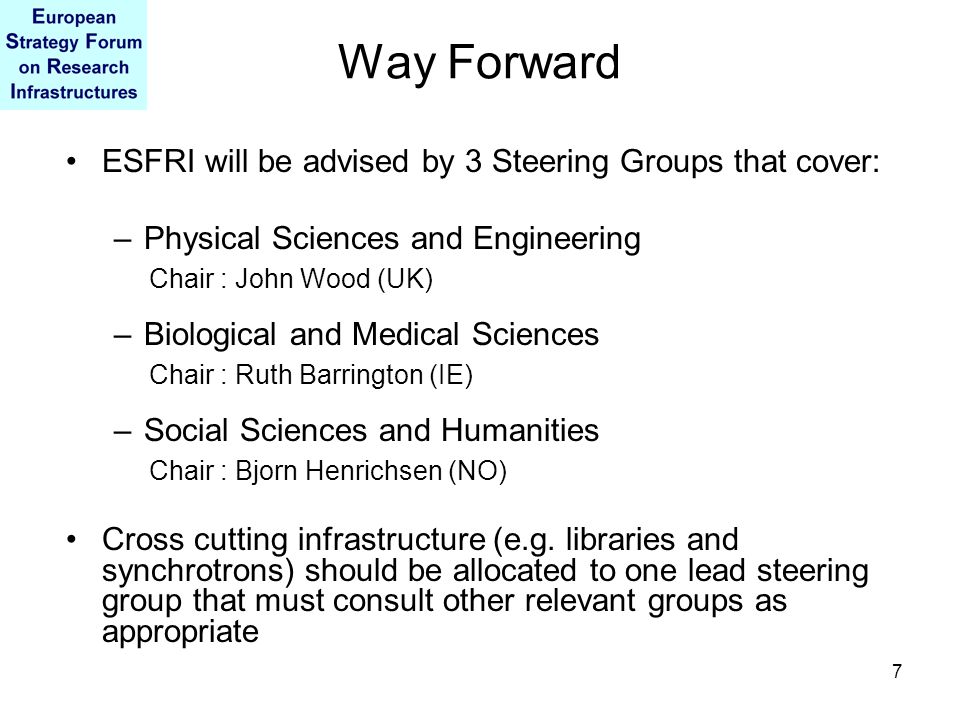7 Way Forward ESFRI will be advised by 3 Steering Groups that cover: –Physical Sciences and Engineering Chair : John Wood (UK) –Biological and Medical Sciences Chair : Ruth Barrington (IE) –Social Sciences and Humanities Chair : Bjorn Henrichsen (NO) Cross cutting infrastructure (e.g.