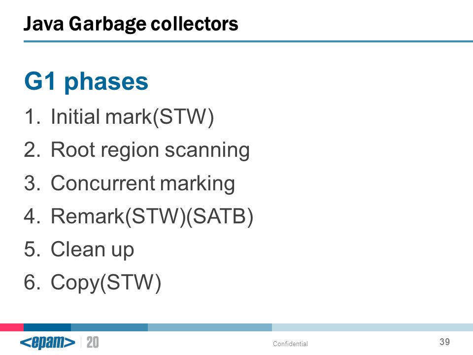 G1 phases 1.Initial mark(STW) 2.Root region scanning 3.Concurrent marking 4.Remark(STW)(SATB) 5.Clean up 6.Copy(STW) Java Garbage collectors Confidential 39