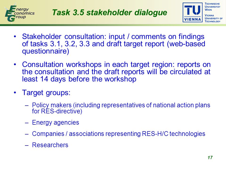 17 Task 3.5 stakeholder dialogue Stakeholder consultation: input / comments on findings of tasks 3.1, 3.2, 3.3 and draft target report (web-based questionnaire) Consultation workshops in each target region: reports on the consultation and the draft reports will be circulated at least 14 days before the workshop Target groups: –Policy makers (including representatives of national action plans for RES-directive) –Energy agencies –Companies / associations representing RES-H/C technologies –Researchers