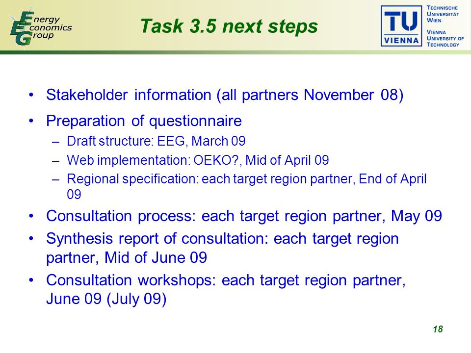 18 Task 3.5 next steps Stakeholder information (all partners November 08) Preparation of questionnaire –Draft structure: EEG, March 09 –Web implementation: OEKO , Mid of April 09 –Regional specification: each target region partner, End of April 09 Consultation process: each target region partner, May 09 Synthesis report of consultation: each target region partner, Mid of June 09 Consultation workshops: each target region partner, June 09 (July 09)