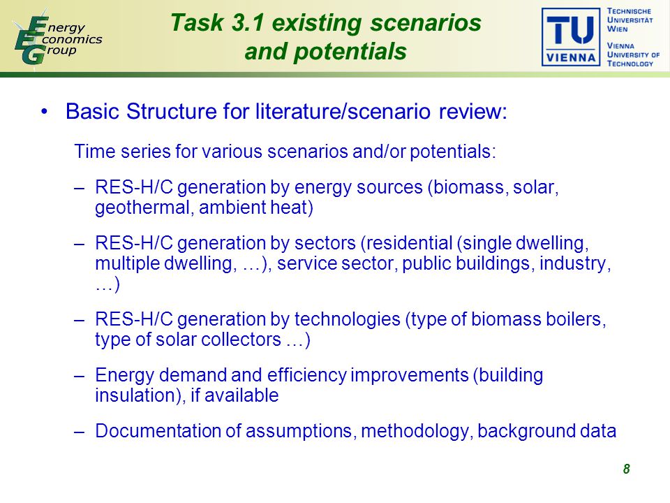 8 Basic Structure for literature/scenario review: Time series for various scenarios and/or potentials: –RES-H/C generation by energy sources (biomass, solar, geothermal, ambient heat) –RES-H/C generation by sectors (residential (single dwelling, multiple dwelling, …), service sector, public buildings, industry, …) –RES-H/C generation by technologies (type of biomass boilers, type of solar collectors …) –Energy demand and efficiency improvements (building insulation), if available –Documentation of assumptions, methodology, background data