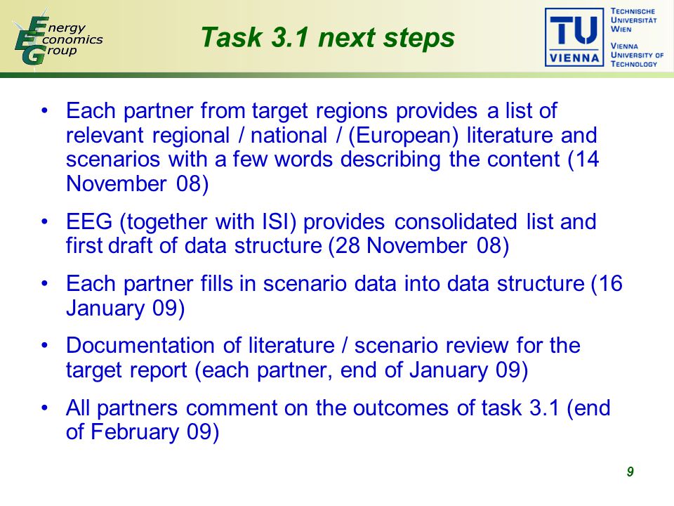 9 Task 3.1 next steps Each partner from target regions provides a list of relevant regional / national / (European) literature and scenarios with a few words describing the content (14 November 08) EEG (together with ISI) provides consolidated list and first draft of data structure (28 November 08) Each partner fills in scenario data into data structure (16 January 09) Documentation of literature / scenario review for the target report (each partner, end of January 09) All partners comment on the outcomes of task 3.1 (end of February 09)