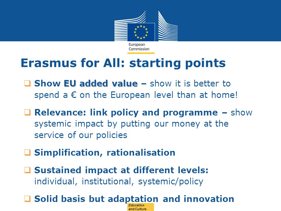 Date: in 12 pts Education and Culture Erasmus for All: starting points EU added value  Show EU added value – show it is better to spend a € on the European level than at home.