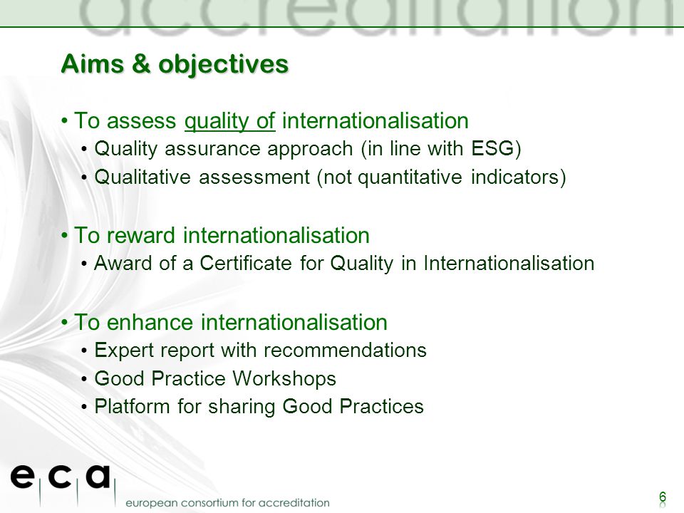 Aims & objectives To assess quality of internationalisation Quality assurance approach (in line with ESG) Qualitative assessment (not quantitative indicators) To reward internationalisation Award of a Certificate for Quality in Internationalisation To enhance internationalisation Expert report with recommendations Good Practice Workshops Platform for sharing Good Practices