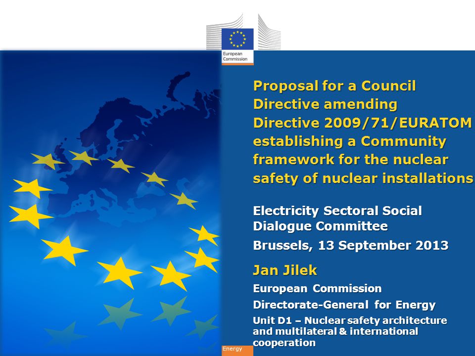 Energy Proposal for a Council Directive amending Directive 2009/71/EURATOM establishing a Community framework for the nuclear safety of nuclear installations Electricity Sectoral Social Dialogue Committee Brussels, 13 September 2013 Jan Jilek European Commission Directorate-General for Energy Unit D1 – Nuclear safety architecture and multilateral & international cooperation