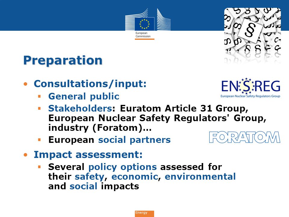 Energy Preparation Consultations/input:  General public  Stakeholders: Euratom Article 31 Group, European Nuclear Safety Regulators Group, industry (Foratom)…  European social partners Impact assessment:  Several policy options assessed for their safety, economic, environmental and social impacts