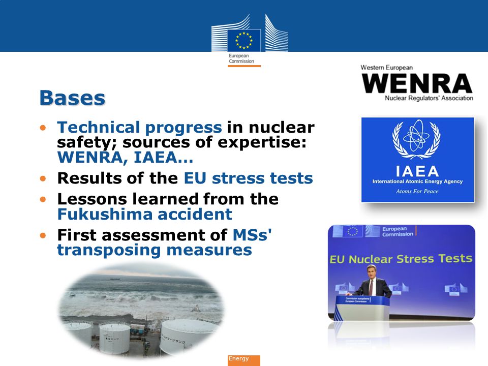Energy Bases Technical progress in nuclear safety; sources of expertise: WENRA, IAEA… Results of the EU stress tests Lessons learned from the Fukushima accident First assessment of MSs transposing measures