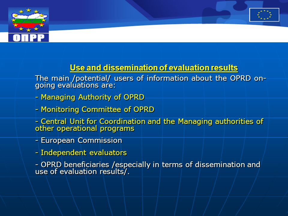Use and dissemination of evaluation results The main /potential/ users of information about the OPRD on- going evaluations are: - Managing Authority of OPRD - Monitoring Committee of OPRD - Central Unit for Coordination and the Managing authorities of other operational programs - European Commission - Independent evaluators - OPRD beneficiaries /especially in terms of dissemination and use of evaluation results/.