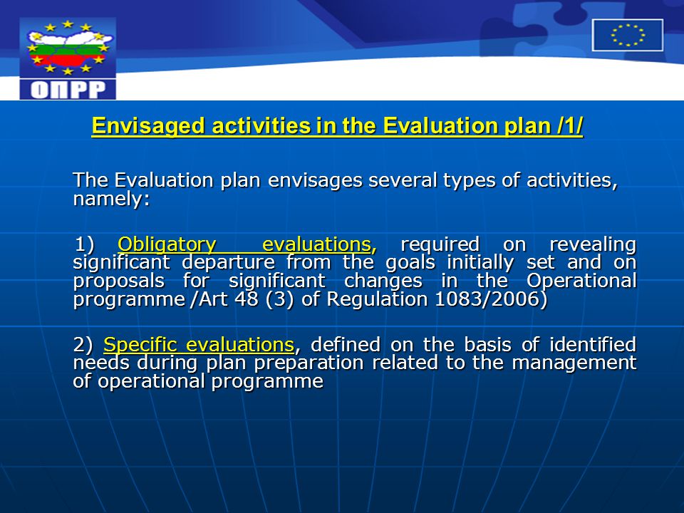 Envisaged activities in the Evaluation plan /1/ The Evaluation plan envisages several types of activities, namely: 1) Obligatory evaluations, required on revealing significant departure from the goals initially set and on proposals for significant changes in the Operational programme /Art 48 (3) of Regulation 1083/2006) 1) Obligatory evaluations, required on revealing significant departure from the goals initially set and on proposals for significant changes in the Operational programme /Art 48 (3) of Regulation 1083/2006) 2) Specific evaluations, defined on the basis of identified needs during plan preparation related to the management of operational programme