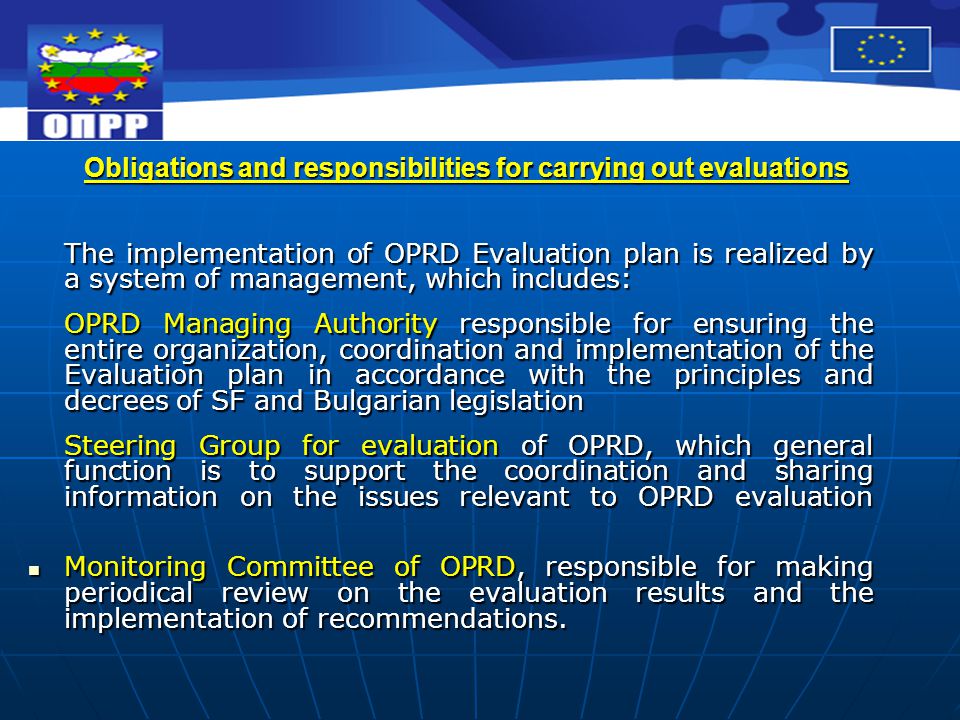 Obligations and responsibilities for carrying out evaluations The implementation of OPRD Evaluation plan is realized by a system of management, which includes: OPRD Managing Authority responsible for ensuring the entire organization, coordination and implementation of the Evaluation plan in accordance with the principles and decrees of SF and Bulgarian legislation Steering Group for evaluation of OPRD, which general function is to support the coordination and sharing information on the issues relevant to OPRD evaluation Monitoring Committee of OPRD, responsible for making periodical review on the evaluation results and the implementation of recommendations.