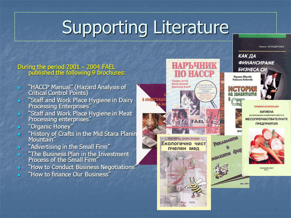 Supporting Literature During the period 2001 – 2004 FAEL published the following 9 brochures: НАССР Manual (Hazard Analysis of Critical Control Points) НАССР Manual (Hazard Analysis of Critical Control Points) Staff and Work Place Hygiene in Dairy Processing Enterprises Staff and Work Place Hygiene in Dairy Processing Enterprises Staff and Work Place Hygiene in Meat Processing enterprises Staff and Work Place Hygiene in Meat Processing enterprises Organic Honey Organic Honey History of Crafts in the Mid Stara Planina Mountain History of Crafts in the Mid Stara Planina Mountain Advertising in the Small Firm Advertising in the Small Firm The Business Plan in the Investment Process of the Small Firm The Business Plan in the Investment Process of the Small Firm How to Conduct Business Negotiations How to Conduct Business Negotiations How to finance Our Business How to finance Our Business