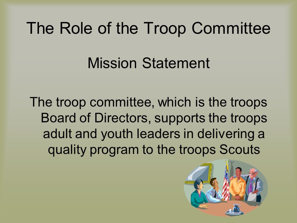 The Role of the Troop Committee Mission Statement The troop committee, which is the troops Board of Directors, supports the troops adult and youth leaders in delivering a quality program to the troops Scouts