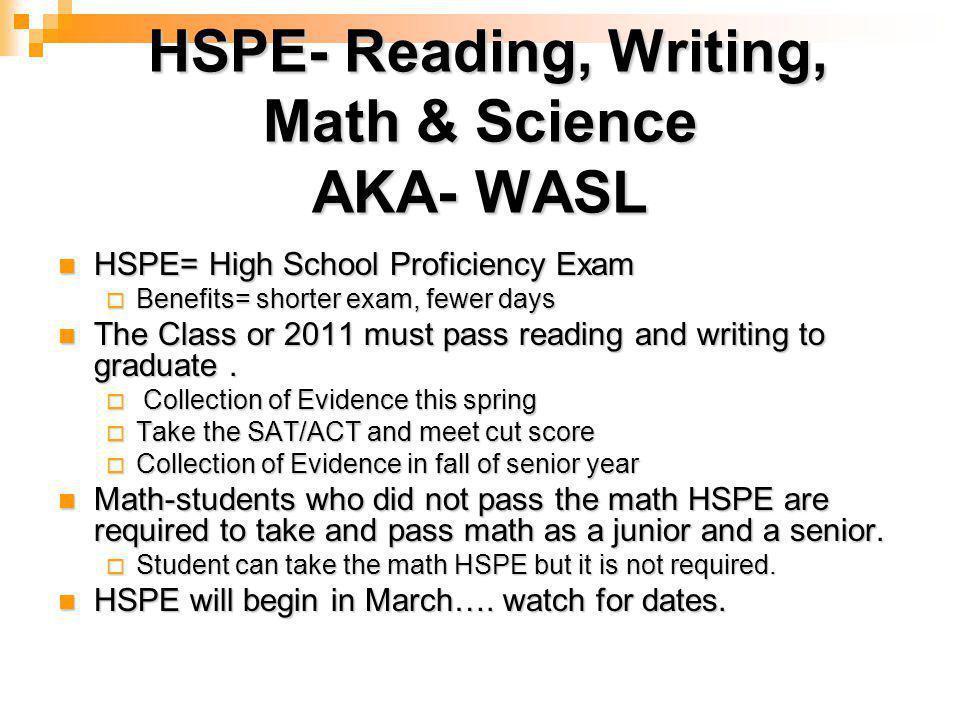 HSPE- Reading, Writing, Math & Science AKA- WASL HSPE- Reading, Writing, Math & Science AKA- WASL HSPE= High School Proficiency Exam HSPE= High School Proficiency Exam  Benefits= shorter exam, fewer days The Class or 2011 must pass reading and writing to graduate.