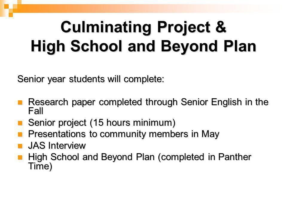 Culminating Project & High School and Beyond Plan Senior year students will complete: Research paper completed through Senior English in the Fall Research paper completed through Senior English in the Fall Senior project (15 hours minimum) Senior project (15 hours minimum) Presentations to community members in May Presentations to community members in May JAS Interview JAS Interview High School and Beyond Plan (completed in Panther Time) High School and Beyond Plan (completed in Panther Time)