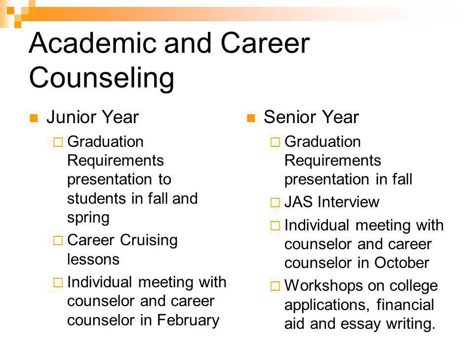Academic and Career Counseling Junior Year  Graduation Requirements presentation to students in fall and spring  Career Cruising lessons  Individual meeting with counselor and career counselor in February Senior Year  Graduation Requirements presentation in fall  JAS Interview  Individual meeting with counselor and career counselor in October  Workshops on college applications, financial aid and essay writing.