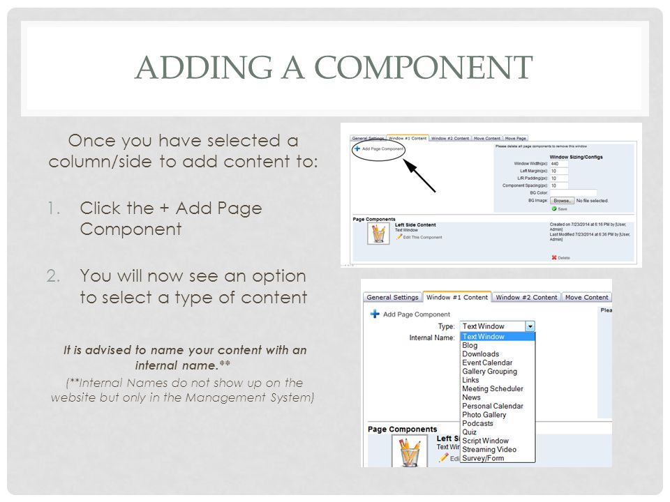 ADDING A COMPONENT Once you have selected a column/side to add content to: 1.Click the + Add Page Component 2.You will now see an option to select a type of content It is advised to name your content with an internal name.** (**Internal Names do not show up on the website but only in the Management System)