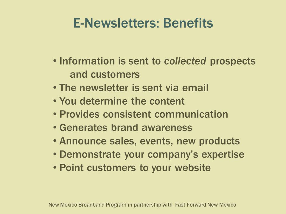 New Mexico Broadband Program in partnership with Fast Forward New Mexico E-Newsletters: Benefits Information is sent to collected prospects and customers The newsletter is sent via  You determine the content Provides consistent communication Generates brand awareness Announce sales, events, new products Demonstrate your company’s expertise Point customers to your website