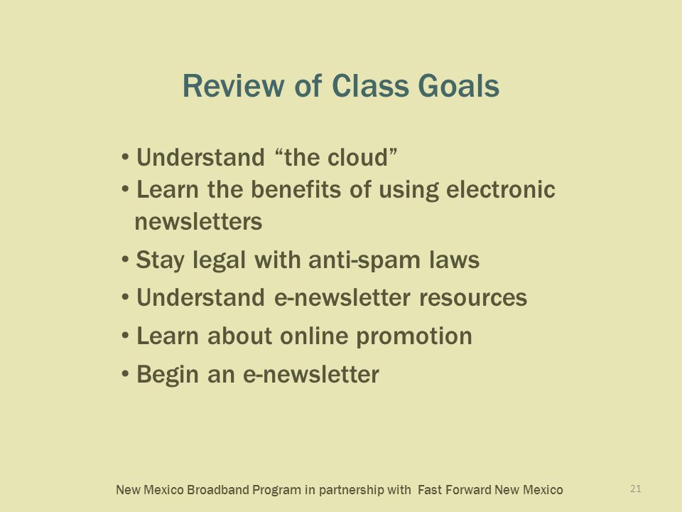 New Mexico Broadband Program in partnership with Fast Forward New Mexico Review of Class Goals Understand the cloud Learn the benefits of using electronic newsletters Stay legal with anti-spam laws Understand e-newsletter resources Learn about online promotion Begin an e-newsletter 21