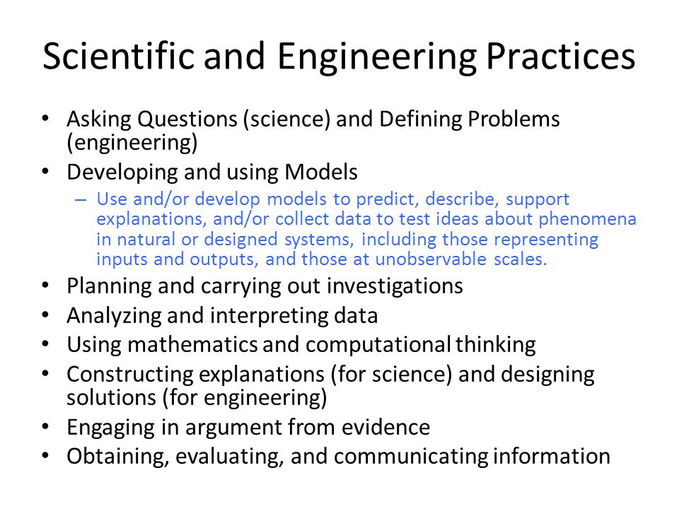 Scientific and Engineering Practices Asking Questions (science) and Defining Problems (engineering) Developing and using Models – Use and/or develop models to predict, describe, support explanations, and/or collect data to test ideas about phenomena in natural or designed systems, including those representing inputs and outputs, and those at unobservable scales.