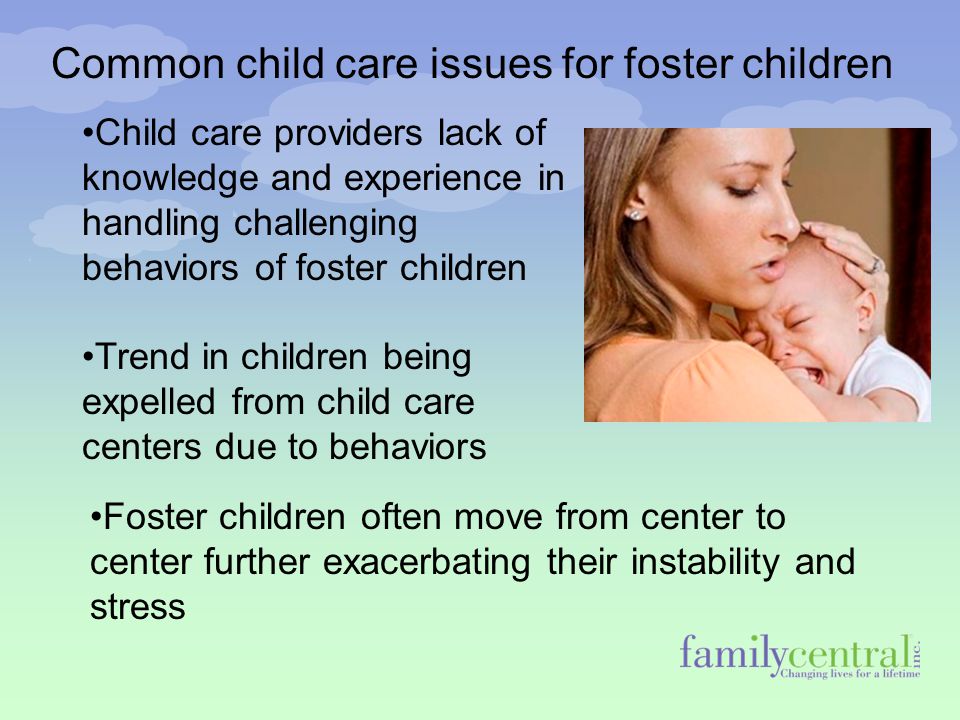 Common child care issues for foster children Child care providers lack of knowledge and experience in handling challenging behaviors of foster children Trend in children being expelled from child care centers due to behaviors Foster children often move from center to center further exacerbating their instability and stress