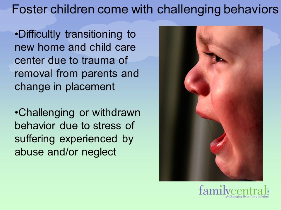 Foster children come with challenging behaviors Difficultly transitioning to new home and child care center due to trauma of removal from parents and change in placement Challenging or withdrawn behavior due to stress of suffering experienced by abuse and/or neglect