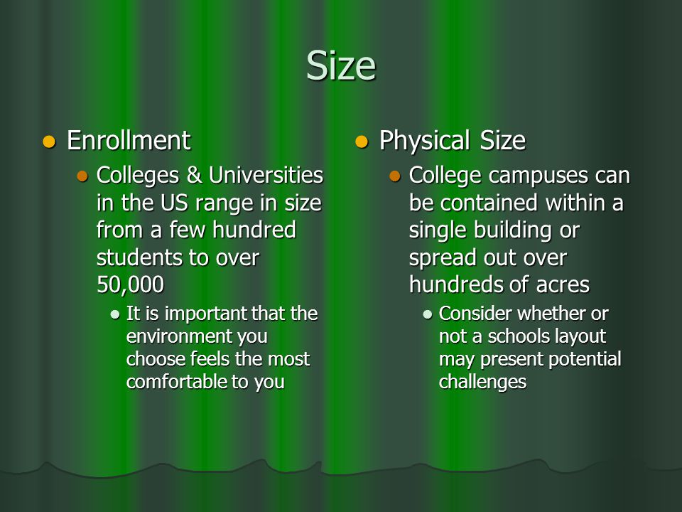 Size Enrollment Enrollment Colleges & Universities in the US range in size from a few hundred students to over 50,000 Colleges & Universities in the US range in size from a few hundred students to over 50,000 It is important that the environment you choose feels the most comfortable to you It is important that the environment you choose feels the most comfortable to you Physical Size Physical Size College campuses can be contained within a single building or spread out over hundreds of acres Consider whether or not a schools layout may present potential challenges