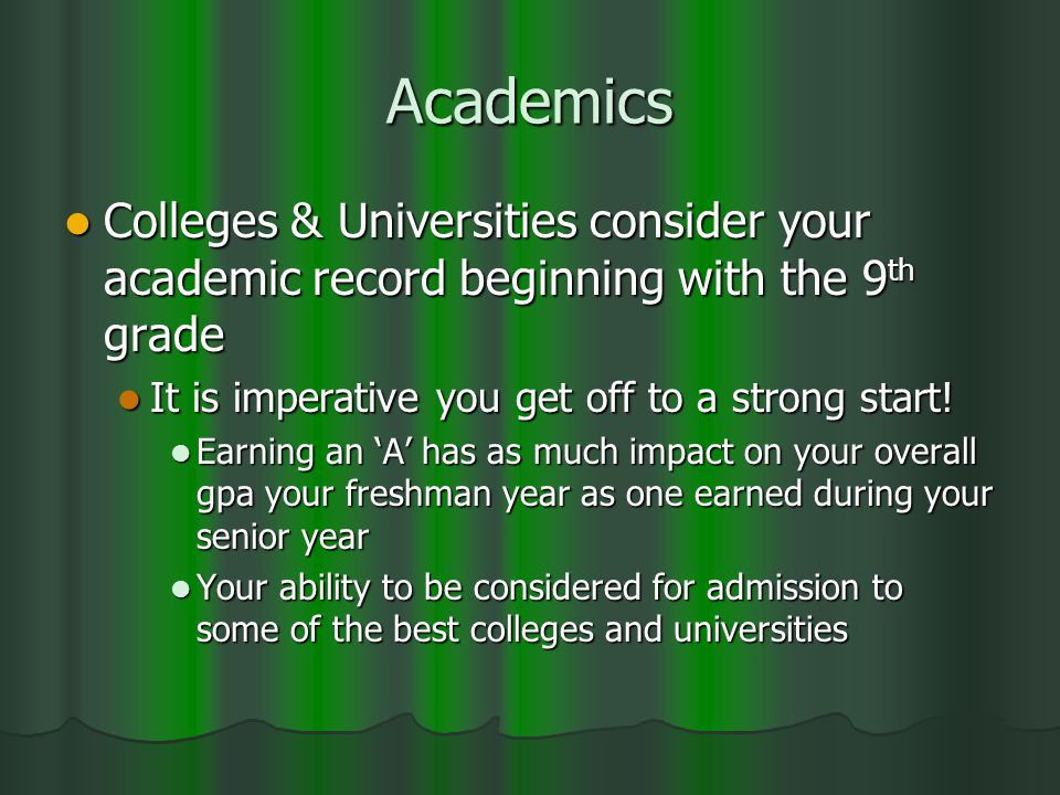 Academics Colleges & Universities consider your academic record beginning with the 9 th grade Colleges & Universities consider your academic record beginning with the 9 th grade It is imperative you get off to a strong start.