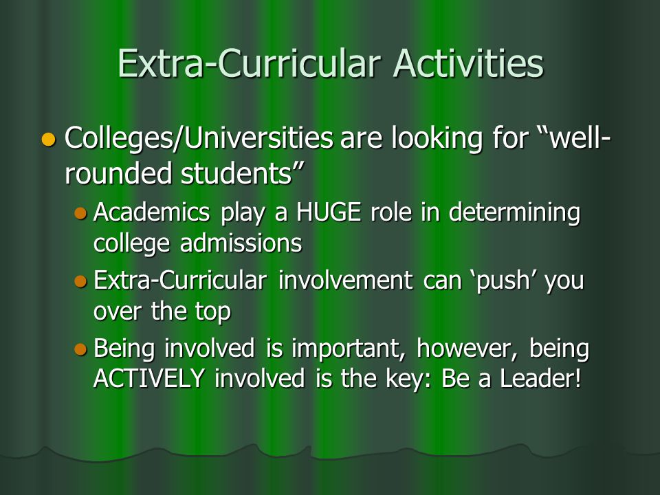 Extra-Curricular Activities Colleges/Universities are looking for well- rounded students Colleges/Universities are looking for well- rounded students Academics play a HUGE role in determining college admissions Academics play a HUGE role in determining college admissions Extra-Curricular involvement can ‘push’ you over the top Extra-Curricular involvement can ‘push’ you over the top Being involved is important, however, being ACTIVELY involved is the key: Be a Leader.