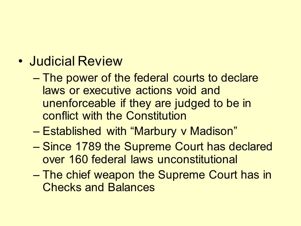 Judicial Review –The power of the federal courts to declare laws or executive actions void and unenforceable if they are judged to be in conflict with the Constitution –Established with Marbury v Madison –Since 1789 the Supreme Court has declared over 160 federal laws unconstitutional –The chief weapon the Supreme Court has in Checks and Balances