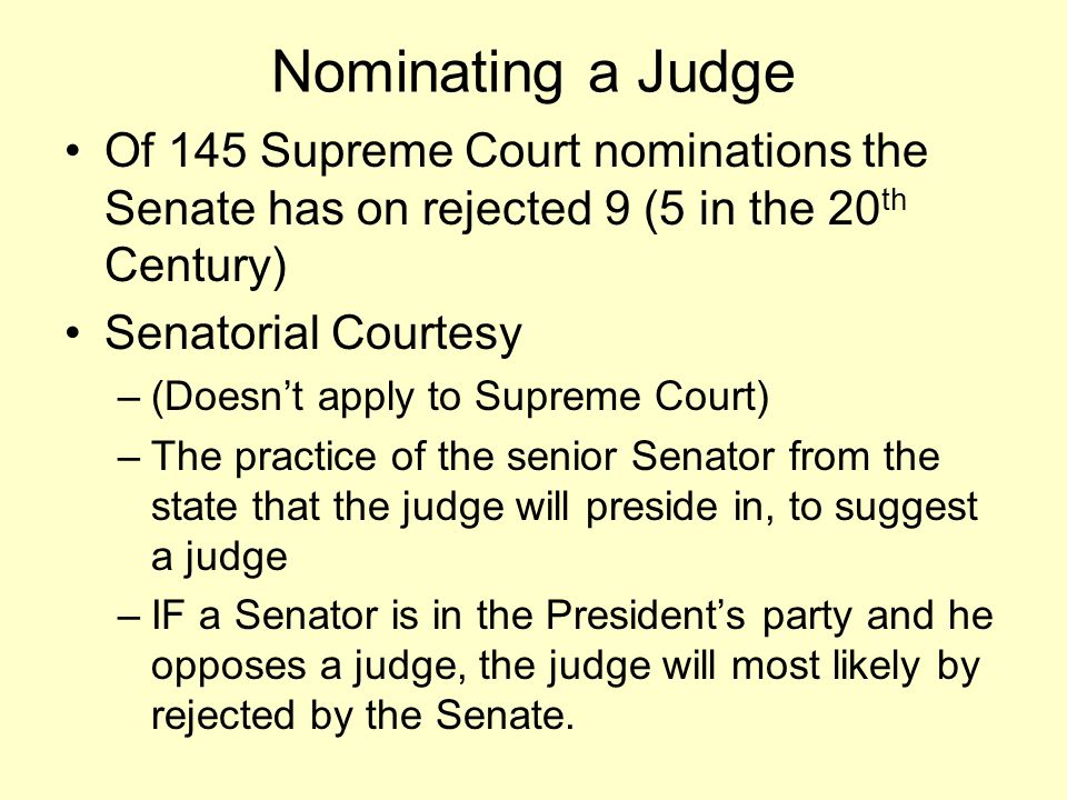 Nominating a Judge Of 145 Supreme Court nominations the Senate has on rejected 9 (5 in the 20 th Century) Senatorial Courtesy –(Doesn’t apply to Supreme Court) –The practice of the senior Senator from the state that the judge will preside in, to suggest a judge –IF a Senator is in the President’s party and he opposes a judge, the judge will most likely by rejected by the Senate.