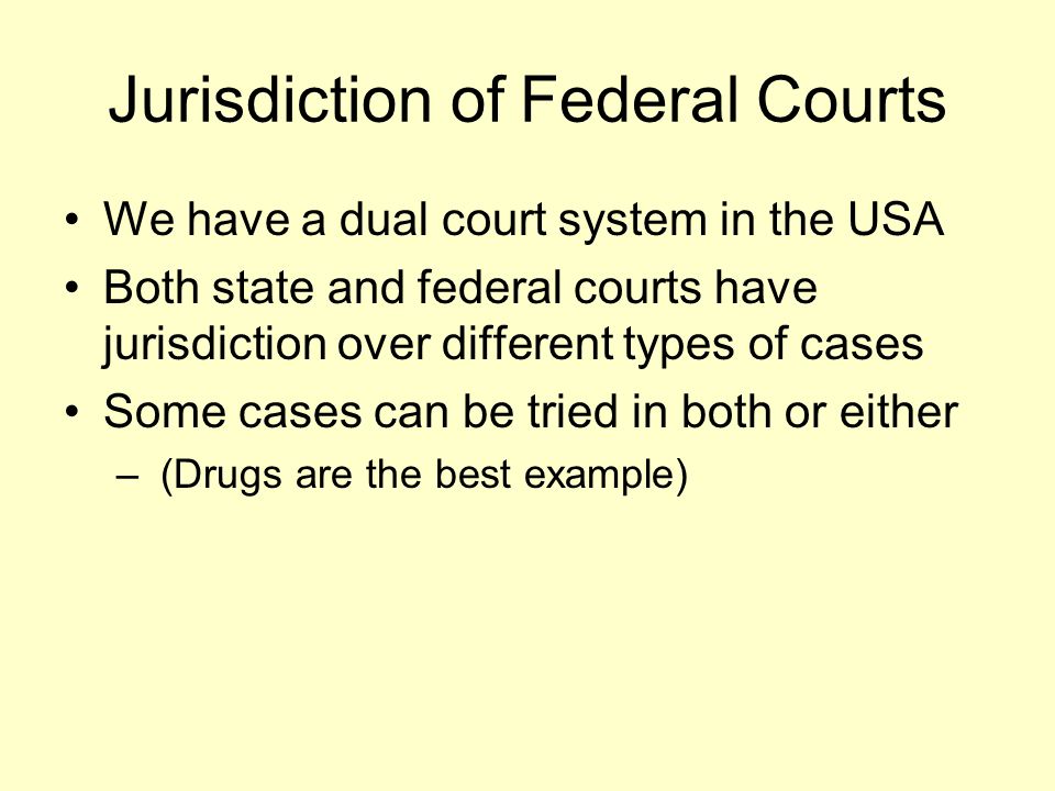 Jurisdiction of Federal Courts We have a dual court system in the USA Both state and federal courts have jurisdiction over different types of cases Some cases can be tried in both or either – (Drugs are the best example)