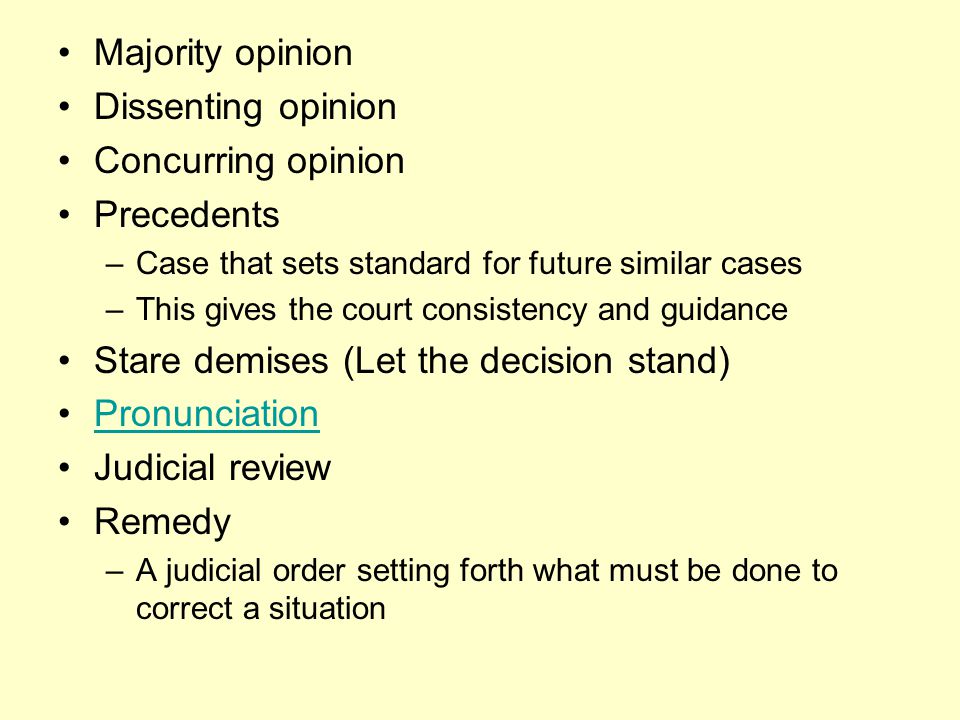 Majority opinion Dissenting opinion Concurring opinion Precedents –Case that sets standard for future similar cases –This gives the court consistency and guidance Stare demises (Let the decision stand) Pronunciation Judicial review Remedy –A judicial order setting forth what must be done to correct a situation