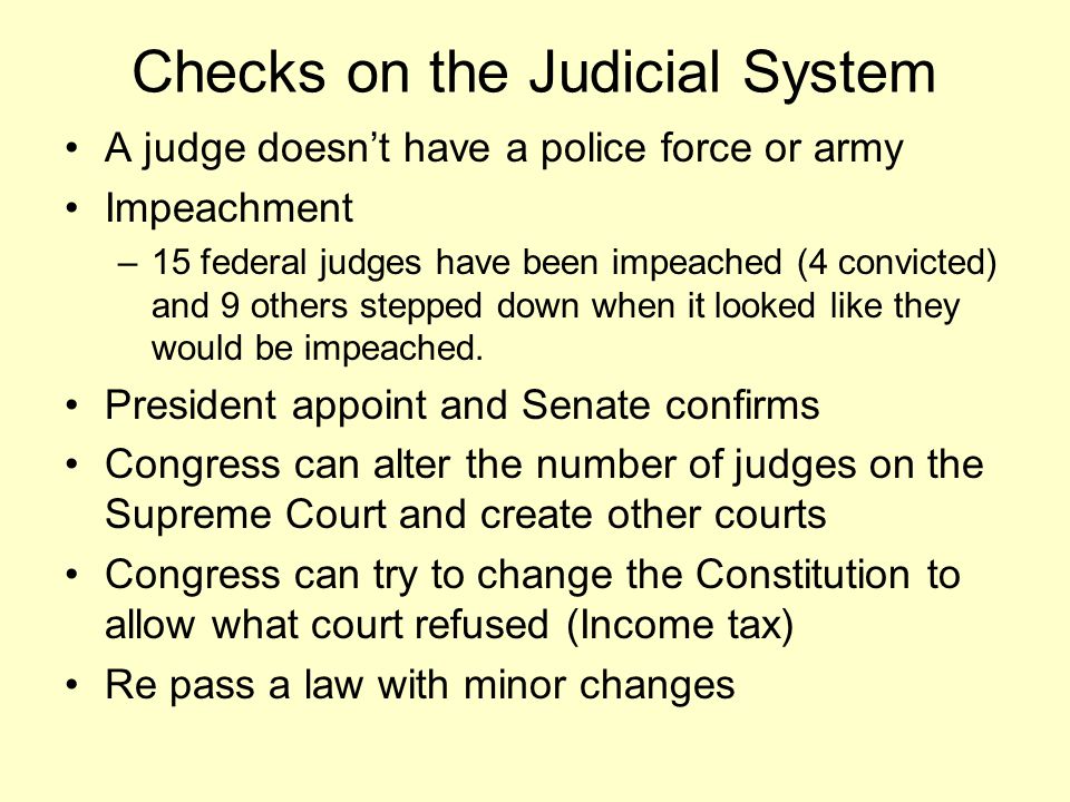 Checks on the Judicial System A judge doesn’t have a police force or army Impeachment –15 federal judges have been impeached (4 convicted) and 9 others stepped down when it looked like they would be impeached.