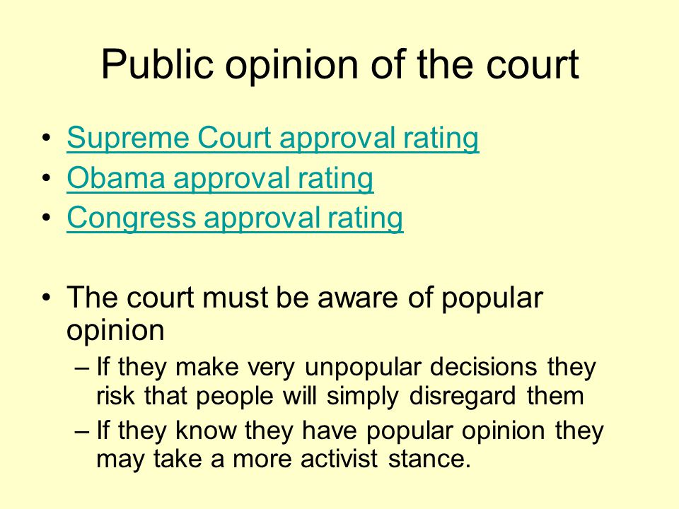 Public opinion of the court Supreme Court approval rating Obama approval rating Congress approval rating The court must be aware of popular opinion –If they make very unpopular decisions they risk that people will simply disregard them –If they know they have popular opinion they may take a more activist stance.