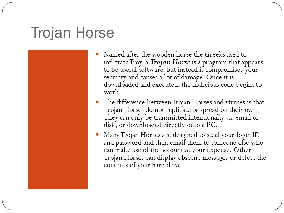 Trojan Horse Named after the wooden horse the Greeks used to infiltrate Troy, a Trojan Horse is a program that appears to be useful software, but instead it compromises your security and causes a lot of damage.