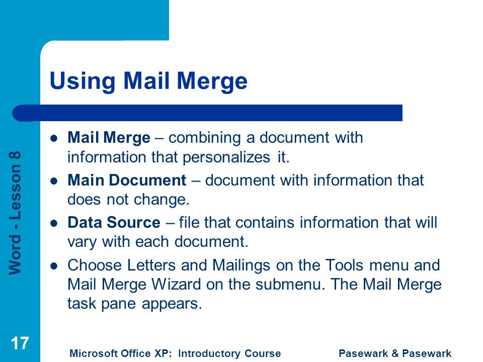 Word - Lesson 8 Microsoft Office XP: Introductory Course Pasewark & Pasewark 17 Using Mail Merge Mail Merge – combining a document with information that personalizes it.