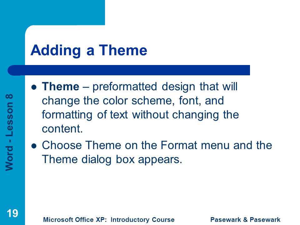 Word - Lesson 8 Microsoft Office XP: Introductory Course Pasewark & Pasewark 19 Adding a Theme Theme – preformatted design that will change the color scheme, font, and formatting of text without changing the content.