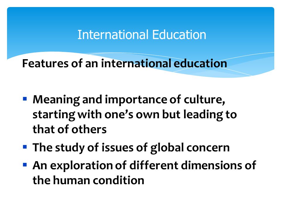 International Education Features of an international education  Meaning and importance of culture, starting with one’s own but leading to that of others  The study of issues of global concern  An exploration of different dimensions of the human condition