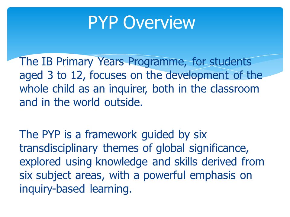 The IB Primary Years Programme, for students aged 3 to 12, focuses on the development of the whole child as an inquirer, both in the classroom and in the world outside.