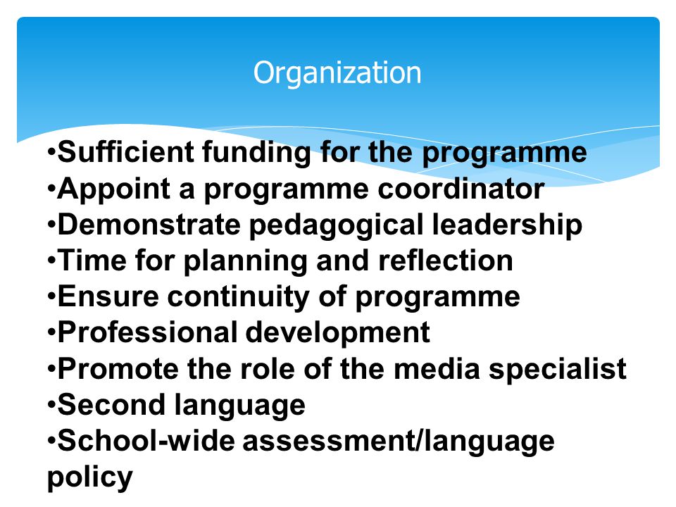 Organization Sufficient funding for the programme Appoint a programme coordinator Demonstrate pedagogical leadership Time for planning and reflection Ensure continuity of programme Professional development Promote the role of the media specialist Second language School-wide assessment/language policy