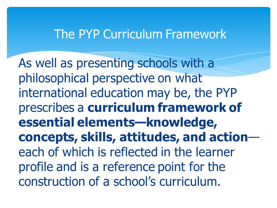 As well as presenting schools with a philosophical perspective on what international education may be, the PYP prescribes a curriculum framework of essential elements—knowledge, concepts, skills, attitudes, and action— each of which is reflected in the learner profile and is a reference point for the construction of a school’s curriculum.