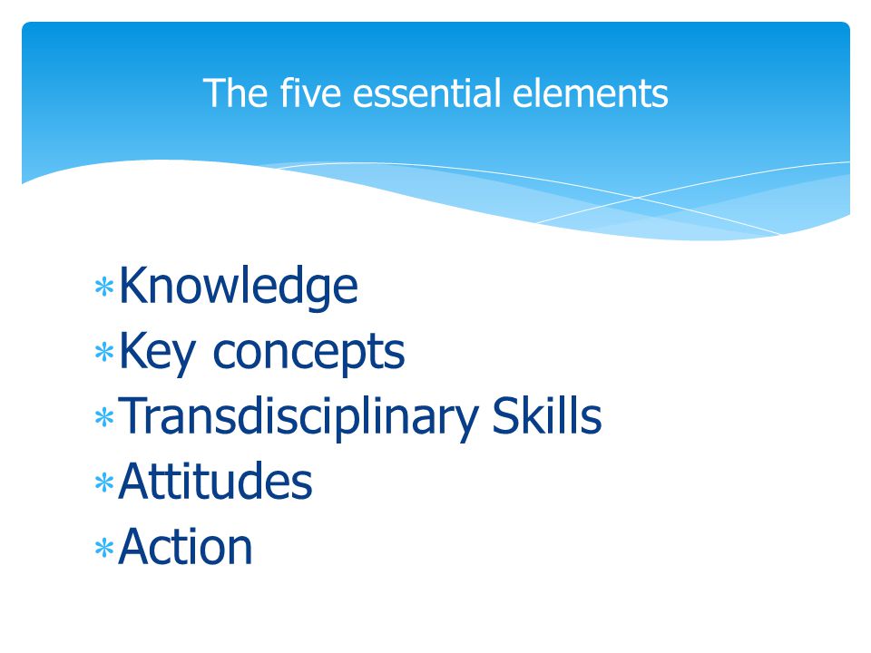  Knowledge  Key concepts  Transdisciplinary Skills  Attitudes  Action The five essential elements
