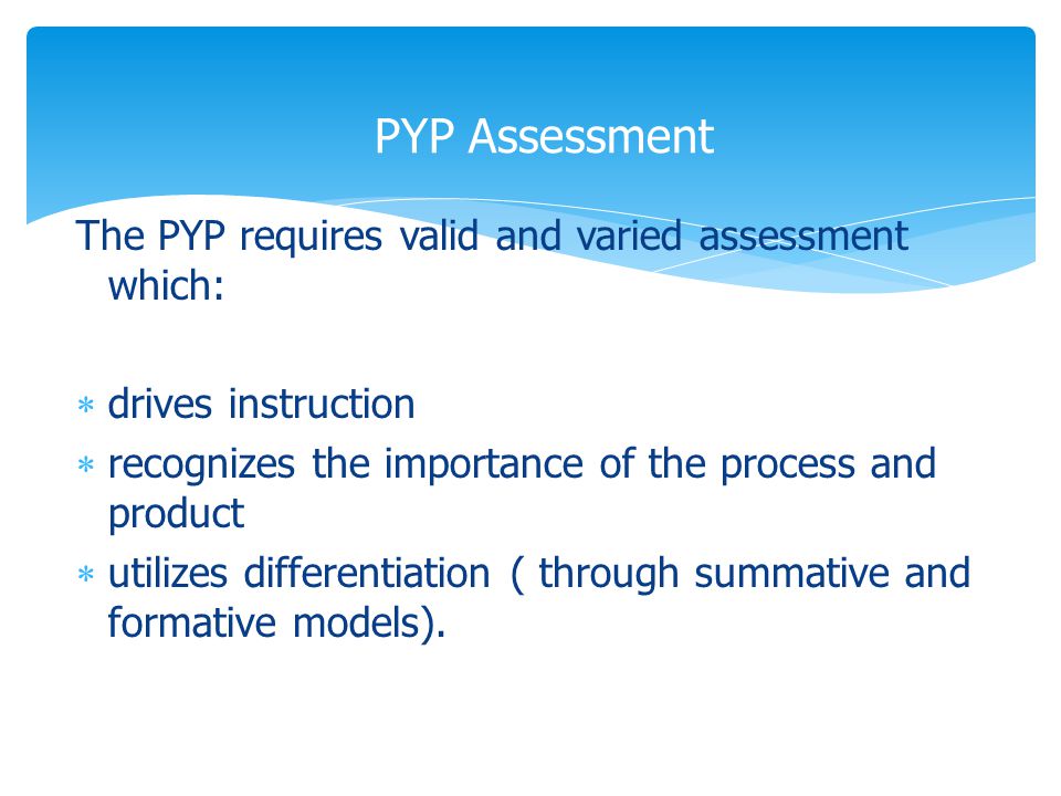 The PYP requires valid and varied assessment which:  drives instruction  recognizes the importance of the process and product  utilizes differentiation ( through summative and formative models).