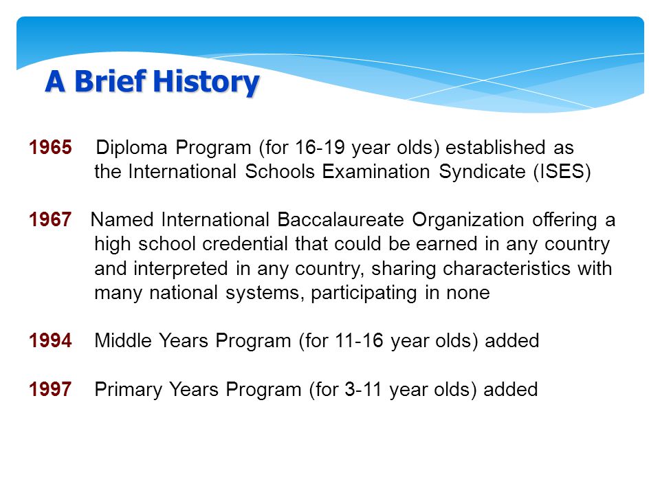 A Brief History 1965 Diploma Program (for year olds) established as the International Schools Examination Syndicate (ISES) 1967 Named International Baccalaureate Organization offering a high school credential that could be earned in any country and interpreted in any country, sharing characteristics with many national systems, participating in none 1994Middle Years Program (for year olds) added 1997 Primary Years Program (for 3-11 year olds) added