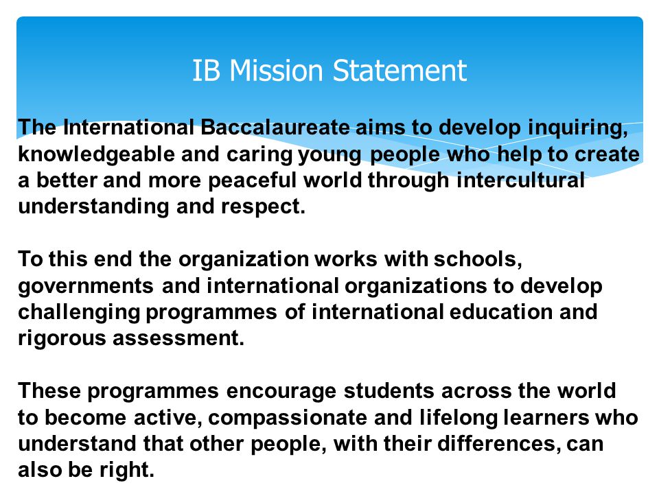 IB Mission Statement The International Baccalaureate aims to develop inquiring, knowledgeable and caring young people who help to create a better and more peaceful world through intercultural understanding and respect.