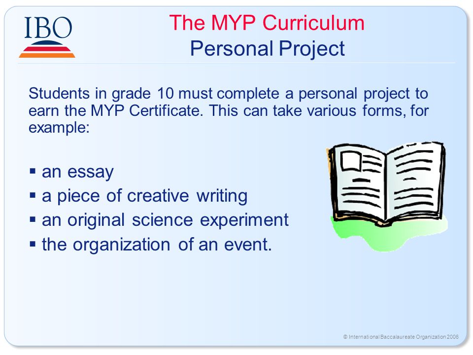 © International Baccalaureate Organization 2006 The MYP Curriculum Personal Project Students in grade 10 must complete a personal project to earn the MYP Certificate.